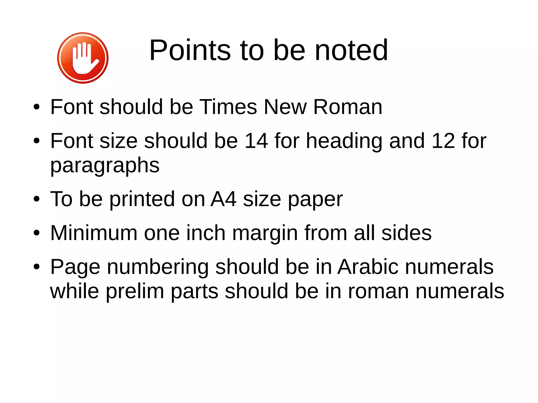 Points to be noted
● Font should be Times New Roman
● Font size should be 14 for heading and 12 for
paragraphs
● To be printed on A4 size paper
● Minimum one inch margin from all sides
● Page numbering should be in Arabic numerals
while prelim parts should be in roman numerals
 