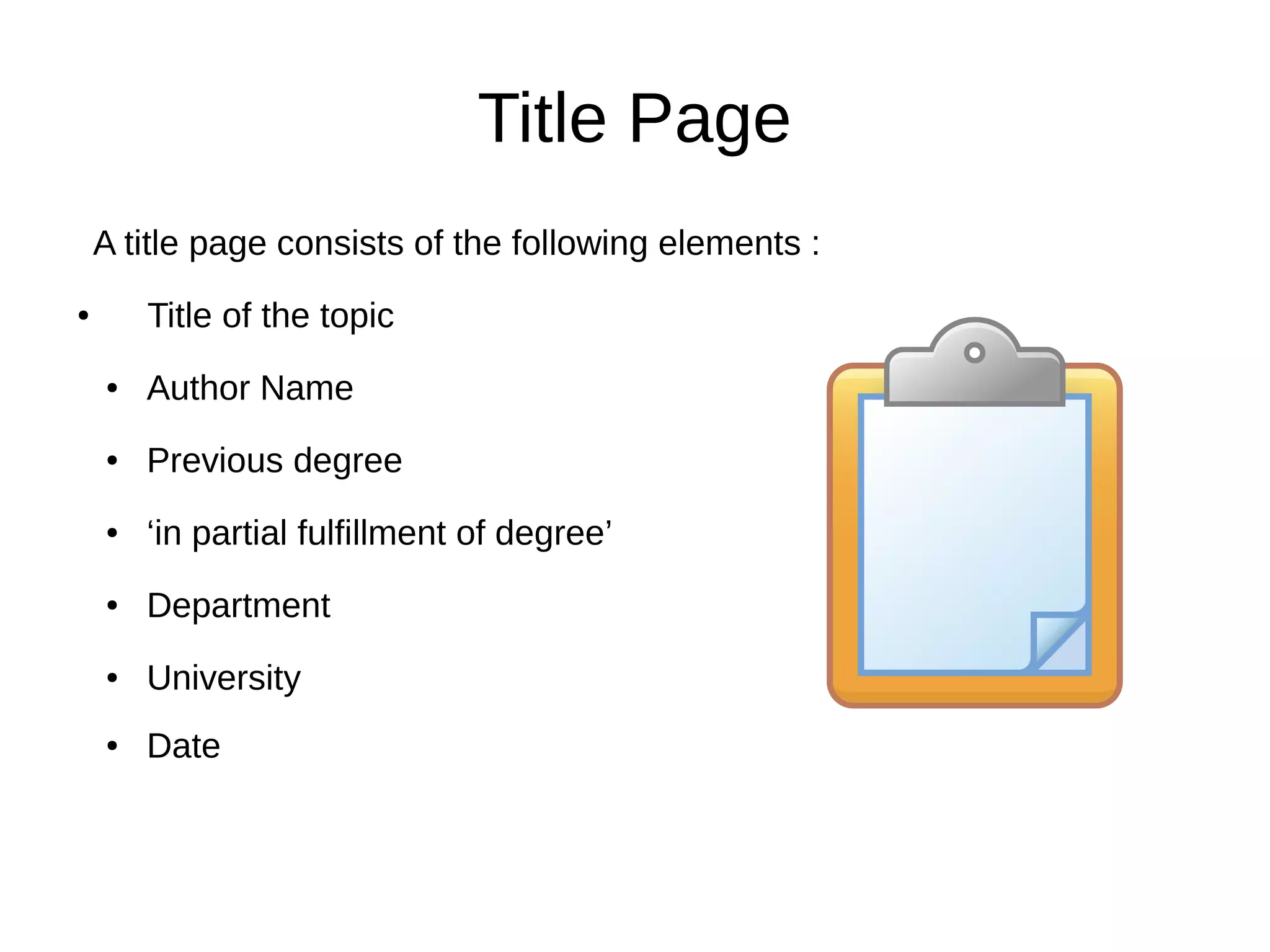 Title Page
A title page consists of the following elements :
● Title of the topic
● Author Name
● Previous degree
● ‘in partial fulfillment of degree’
● Department
● University
● Date
 