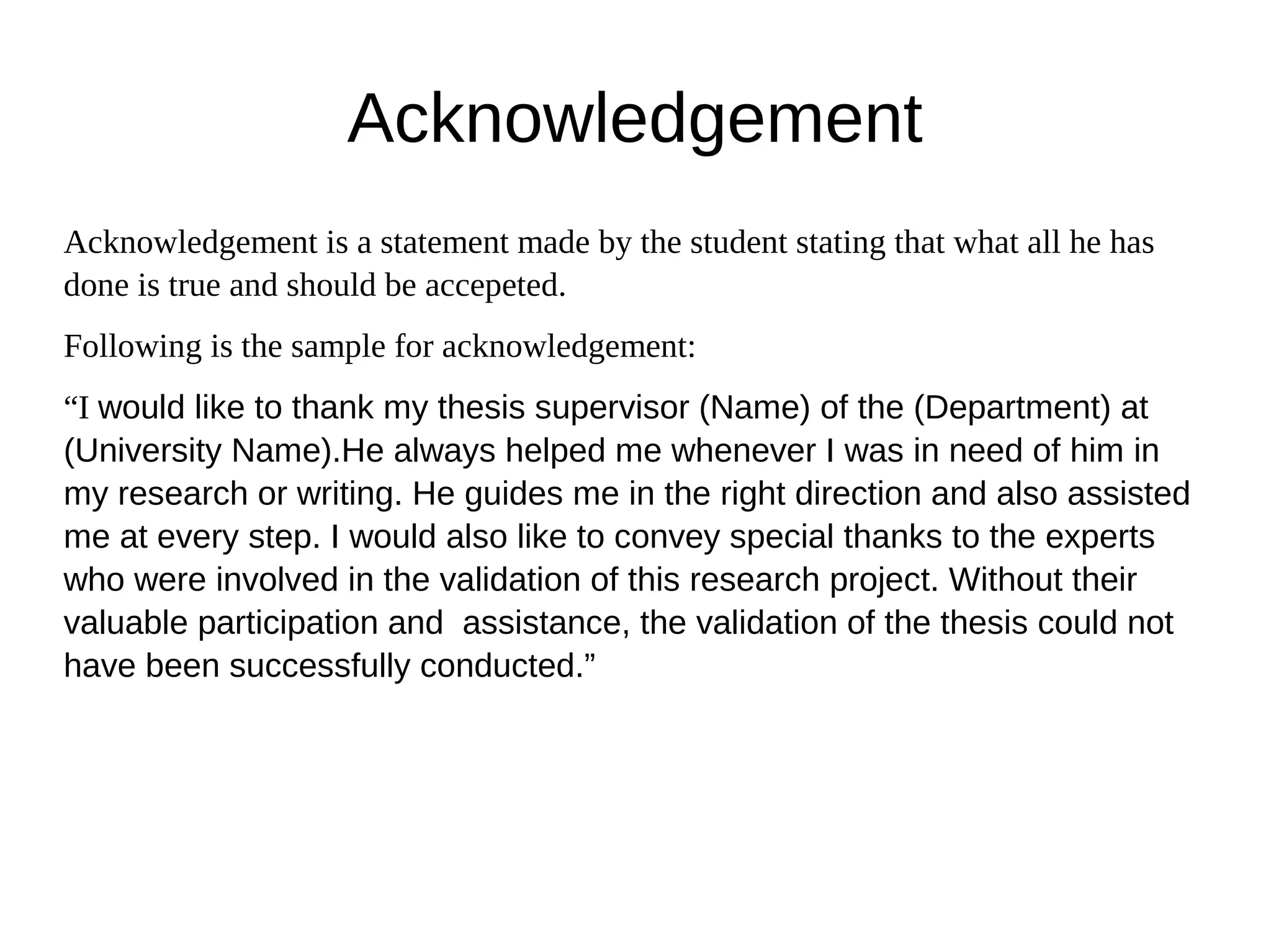 Acknowledgement
Acknowledgement is a statement made by the student stating that what all he has
done is true and should be accepeted.
Following is the sample for acknowledgement:
“I would like to thank my thesis supervisor (Name) of the (Department) at
(University Name).He always helped me whenever I was in need of him in
my research or writing. He guides me in the right direction and also assisted
me at every step. I would also like to convey special thanks to the experts
who were involved in the validation of this research project. Without their
valuable participation and assistance, the validation of the thesis could not
have been successfully conducted.”
 