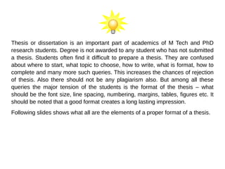 Thesis or dissertation is an important part of academics of M Tech and PhD
research students. Degree is not awarded to any student who has not submitted
a thesis. Students often find it difficult to prepare a thesis. They are confused
about where to start, what topic to choose, how to write, what is format, how to
complete and many more such queries. This increases the chances of rejection
of thesis. Also there should not be any plagiarism also. But among all these
queries the major tension of the students is the format of the thesis – what
should be the font size, line spacing, numbering, margins, tables, figures etc. It
should be noted that a good format creates a long lasting impression.
Following slides shows what all are the elements of a proper format of a thesis.
 
