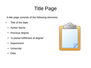 Title Page
A title page consists of the following elements :
● Title of the topic
● Author Name
● Previous degree
● ‘in partial fulfillment of degree’
● Department
● University
● Date
 