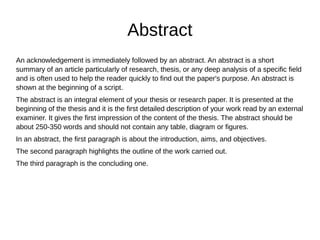 Abstract
An acknowledgement is immediately followed by an abstract. An abstract is a short
summary of an article particularly of research, thesis, or any deep analysis of a specific field
and is often used to help the reader quickly to find out the paper's purpose. An abstract is
shown at the beginning of a script.
The abstract is an integral element of your thesis or research paper. It is presented at the
beginning of the thesis and it is the first detailed description of your work read by an external
examiner. It gives the first impression of the content of the thesis. The abstract should be
about 250-350 words and should not contain any table, diagram or figures.
In an abstract, the first paragraph is about the introduction, aims, and objectives.
The second paragraph highlights the outline of the work carried out.
The third paragraph is the concluding one.
 