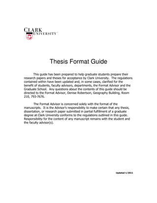 Thesis Format Guide
       This guide has been prepared to help graduate students prepare their
research papers and theses for acceptance by Clark University. The regulations
contained within have been updated and, in some cases, clarified for the
benefit of students, faculty advisors, departments, the Format Advisor and the
Graduate School. Any questions about the contents of this guide should be
directed to the Format Advisor, Denise Robertson, Geography Building, Room
210, 793-7676.

       The Format Advisor is concerned solely with the format of the
manuscripts. It is the Advisor’s responsibility to make certain that any thesis,
dissertation, or research paper submitted in partial fulfillment of a graduate
degree at Clark University conforms to the regulations outlined in this guide.
Responsibility for the content of any manuscript remains with the student and
the faculty advisor(s).




                                                                     Updated 1/2011
 