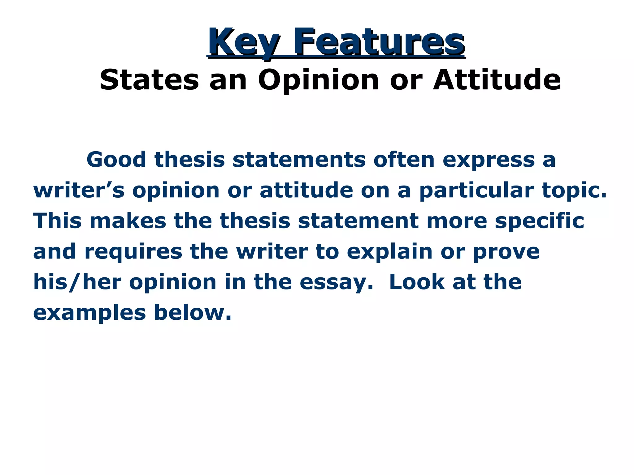   Good thesis statements often express a writer’s opinion or attitude on a particular topic. This makes the thesis statement more specific and requires the writer to explain or prove his/her opinion in the essay.  Look at the examples below. Key Features States an Opinion or Attitude 