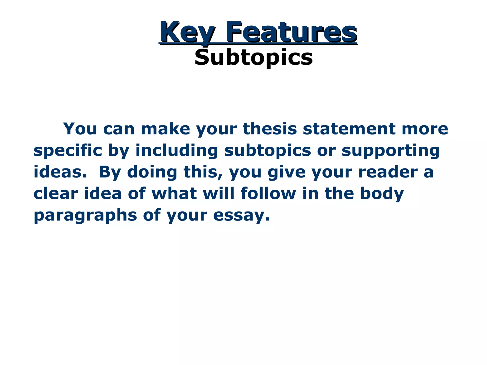  You can make your thesis statement more specific by including subtopics or supporting ideas.  By doing this, you give your reader a clear idea of what will follow in the body paragraphs of your essay. Key Features Subtopics 