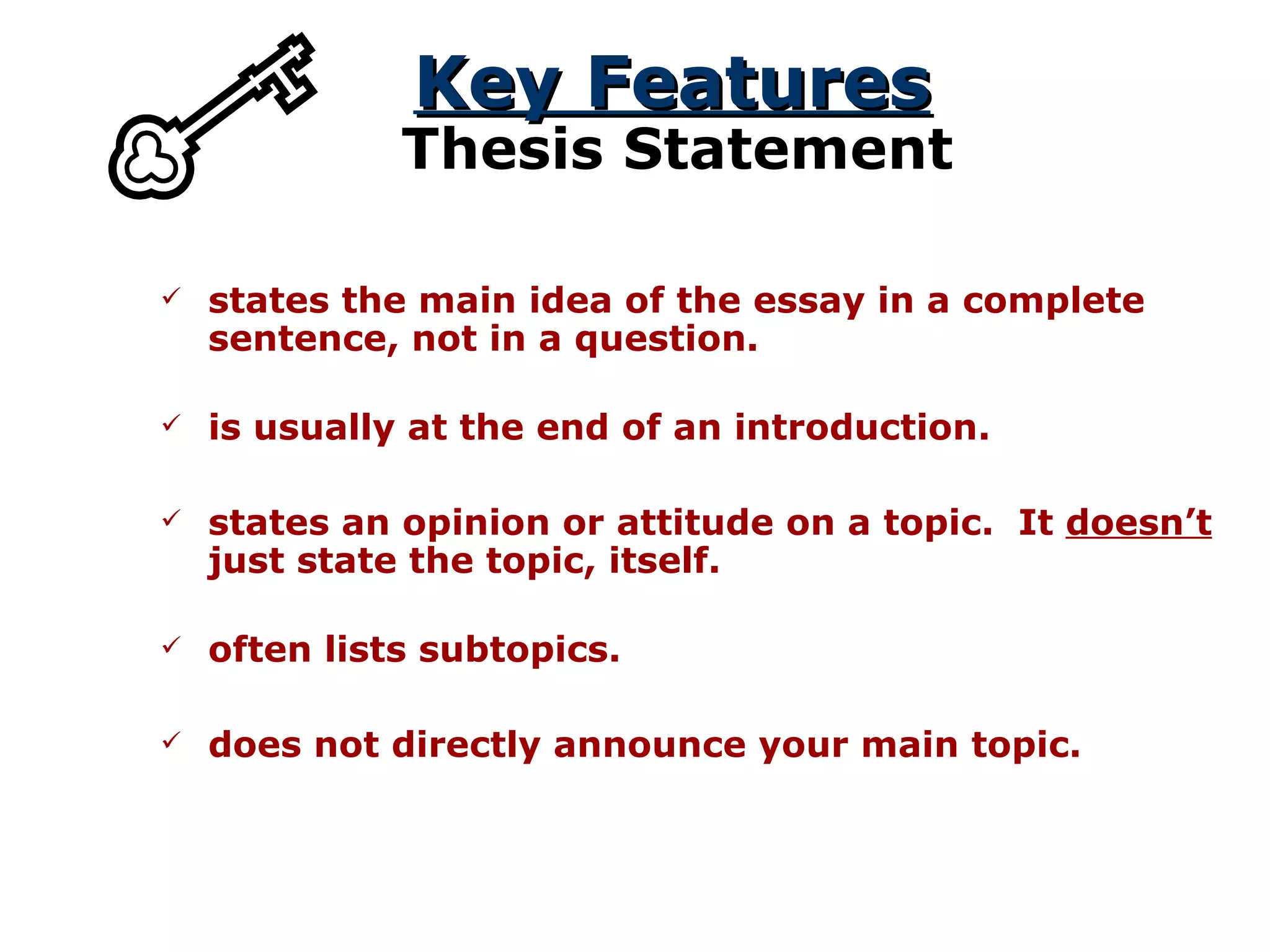 Key Features Thesis Statement states the main idea of the essay in a complete sentence, not in a question. states an opinion or attitude on a topic.  It  doesn’t  just state the topic, itself. is usually at the end of an introduction. often lists subtopics. does not directly announce your main topic. 
