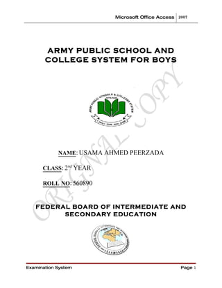 Microsoft Office Access 2007




       ARMY PUBLIC SCHOOL AND
       COLLEGE SYSTEM FOR BOYS




            NAME: USAMA AHMED PEERZADA

      CLASS: 2nd YEAR

      ROLL NO: 560890



   FEDERAL BOARD OF INTERMEDIATE AND
         SECONDARY EDUCATION




Examination System                                 Page 1
 