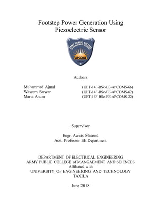 Footstep Power Generation Using
Piezoelectric Sensor
Authors
Muhammad Ajmal (UET-14F-BSc-EE-APCOMS-66)
Waseem Sarwar (UET-14F-BSc-EE-APCOMS-62)
Maria Anum (UET-14F-BSc-EE-APCOMS-22)
Supervisor
Engr. Awais Masood
Asst. Professor EE Department
DEPARTMENT OF ELECTRICAL ENGINEERING
ARMY PUBLIC COLLEGE of MANGAEMENT AND SCIENCES
Affiliated with
UNIVERSITY OF ENGINEERING AND TECHNOLOGY
TAXILA
June 2018
 