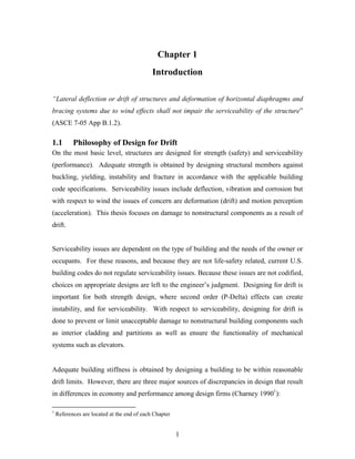 1
Chapter 1
Introduction
“Lateral deflection or drift of structures and deformation of horizontal diaphragms and
bracing systems due to wind effects shall not impair the serviceability of the structure”
(ASCE 7-05 App B.1.2).
1.1 Philosophy of Design for Drift
On the most basic level, structures are designed for strength (safety) and serviceability
(performance). Adequate strength is obtained by designing structural members against
buckling, yielding, instability and fracture in accordance with the applicable building
code specifications. Serviceability issues include deflection, vibration and corrosion but
with respect to wind the issues of concern are deformation (drift) and motion perception
(acceleration). This thesis focuses on damage to nonstructural components as a result of
drift.
Serviceability issues are dependent on the type of building and the needs of the owner or
occupants. For these reasons, and because they are not life-safety related, current U.S.
building codes do not regulate serviceability issues. Because these issues are not codified,
choices on appropriate designs are left to the engineer’s judgment. Designing for drift is
important for both strength design, where second order (P-Delta) effects can create
instability, and for serviceability. With respect to serviceability, designing for drift is
done to prevent or limit unacceptable damage to nonstructural building components such
as interior cladding and partitions as well as ensure the functionality of mechanical
systems such as elevators.
Adequate building stiffness is obtained by designing a building to be within reasonable
drift limits. However, there are three major sources of discrepancies in design that result
in differences in economy and performance among design firms (Charney 19901
):
1
References are located at the end of each Chapter
 