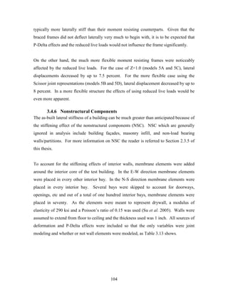104
typically more laterally stiff than their moment resisting counterparts. Given that the
braced frames did not deflect laterally very much to begin with, it is to be expected that
P-Delta effects and the reduced live loads would not influence the frame significantly.
On the other hand, the much more flexible moment resisting frames were noticeably
affected by the reduced live loads. For the case of Z=1.0 (models 5A and 5C), lateral
displacements decreased by up to 7.5 percent. For the more flexible case using the
Scissor joint representations (models 5B and 5D), lateral displacement decreased by up to
8 percent. In a more flexible structure the effects of using reduced live loads would be
even more apparent.
3.4.6 Nonstructural Components
The as-built lateral stiffness of a building can be much greater than anticipated because of
the stiffening effect of the nonstructural components (NSC). NSC which are generally
ignored in analysis include building façades, masonry infill, and non-load bearing
walls/partitions. For more information on NSC the reader is referred to Section 2.3.5 of
this thesis.
To account for the stiffening effects of interior walls, membrane elements were added
around the interior core of the test building. In the E-W direction membrane elements
were placed in every other interior bay. In the N-S direction membrane elements were
placed in every interior bay. Several bays were skipped to account for doorways,
openings, etc and out of a total of one hundred interior bays, membrane elements were
placed in seventy. As the elements were meant to represent drywall, a modulus of
elasticity of 290 ksi and a Poisson’s ratio of 0.15 was used (Su et al. 2005). Walls were
assumed to extend from floor to ceiling and the thickness used was 1 inch. All sources of
deformation and P-Delta effects were included so that the only variables were joint
modeling and whether or not wall elements were modeled, as Table 3.13 shows.
 