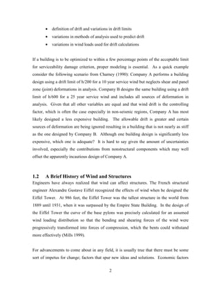 2
• definition of drift and variations in drift limits
• variations in methods of analysis used to predict drift
• variations in wind loads used for drift calculations
If a building is to be optimized to within a few percentage points of the acceptable limit
for serviceability damage criterion, proper modeling is essential. As a quick example
consider the following scenario from Charney (1990): Company A performs a building
design using a drift limit of h/200 for a 10 year service wind but neglects shear and panel
zone (joint) deformations in analysis. Company B designs the same building using a drift
limit of h/600 for a 25 year service wind and includes all sources of deformation in
analysis. Given that all other variables are equal and that wind drift is the controlling
factor, which is often the case especially in non-seismic regions, Company A has most
likely designed a less expensive building. The allowable drift is greater and certain
sources of deformation are being ignored resulting in a building that is not nearly as stiff
as the one designed by Company B. Although one building design is significantly less
expensive, which one is adequate? It is hard to say given the amount of uncertainties
involved, especially the contributions from nonstructural components which may well
offset the apparently incautious design of Company A.
1.2 A Brief History of Wind and Structures
Engineers have always realized that wind can affect structures. The French structural
engineer Alexandre Gustave Eiffel recognized the effects of wind when he designed the
Eiffel Tower. At 986 feet, the Eiffel Tower was the tallest structure in the world from
1889 until 1931, when it was surpassed by the Empire State Building. In the design of
the Eiffel Tower the curve of the base pylons was precisely calculated for an assumed
wind loading distribution so that the bending and shearing forces of the wind were
progressively transformed into forces of compression, which the bents could withstand
more effectively (Mills 1999).
For advancements to come about in any field, it is usually true that there must be some
sort of impetus for change; factors that spur new ideas and solutions. Economic factors
 