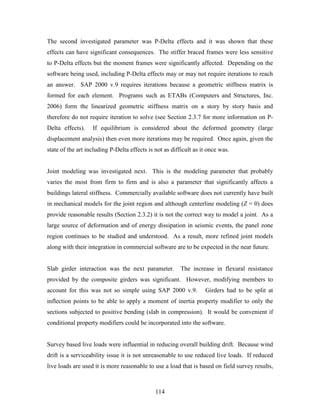 114
The second investigated parameter was P-Delta effects and it was shown that these
effects can have significant consequences. The stiffer braced frames were less sensitive
to P-Delta effects but the moment frames were significantly affected. Depending on the
software being used, including P-Delta effects may or may not require iterations to reach
an answer. SAP 2000 v.9 requires iterations because a geometric stiffness matrix is
formed for each element. Programs such as ETABs (Computers and Structures, Inc.
2006) form the linearized geometric stiffness matrix on a story by story basis and
therefore do not require iteration to solve (see Section 2.3.7 for more information on P-
Delta effects). If equilibrium is considered about the deformed geometry (large
displacement analysis) then even more iterations may be required. Once again, given the
state of the art including P-Delta effects is not as difficult as it once was.
Joint modeling was investigated next. This is the modeling parameter that probably
varies the most from firm to firm and is also a parameter that significantly affects a
buildings lateral stiffness. Commercially available software does not currently have built
in mechanical models for the joint region and although centerline modeling (Z = 0) does
provide reasonable results (Section 2.3.2) it is not the correct way to model a joint. As a
large source of deformation and of energy dissipation in seismic events, the panel zone
region continues to be studied and understood. As a result, more refined joint models
along with their integration in commercial software are to be expected in the near future.
Slab girder interaction was the next parameter. The increase in flexural resistance
provided by the composite girders was significant. However, modifying members to
account for this was not so simple using SAP 2000 v.9. Girders had to be split at
inflection points to be able to apply a moment of inertia property modifier to only the
sections subjected to positive bending (slab in compression). It would be convenient if
conditional property modifiers could be incorporated into the software.
Survey based live loads were influential in reducing overall building drift. Because wind
drift is a serviceability issue it is not unreasonable to use reduced live loads. If reduced
live loads are used it is more reasonable to use a load that is based on field survey results,
 