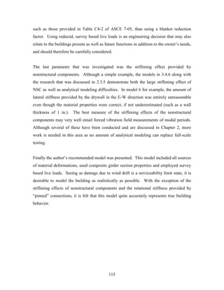 115
such as those provided in Table C4-2 of ASCE 7-05, than using a blanket reduction
factor. Using reduced, survey based live loads is an engineering decision that may also
relate to the buildings present as well as future functions in addition to the owner’s needs,
and should therefore be carefully considered.
The last parameter that was investigated was the stiffening effect provided by
nonstructural components. Although a simple example, the models in 3.4.6 along with
the research that was discussed in 2.3.5 demonstrate both the large stiffening effect of
NSC as well as analytical modeling difficulties. In model 6 for example, the amount of
lateral stiffness provided by the drywall in the E-W direction was entirely unreasonable
even though the material properties were correct, if not underestimated (such as a wall
thickness of 1 in.). The best measure of the stiffening effects of the nonstructural
components may very well entail forced vibration field measurements of modal periods.
Although several of these have been conducted and are discussed in Chapter 2, more
work is needed in this area as no amount of analytical modeling can replace full-scale
testing.
Finally the author’s recommended model was presented. This model included all sources
of material deformations, used composite girder section properties and employed survey
based live loads. Seeing as damage due to wind drift is a serviceability limit state, it is
desirable to model the building as realistically as possible. With the exception of the
stiffening effects of nonstructural components and the rotational stiffness provided by
“pinned” connections, it is felt that this model quite accurately represents true building
behavior.
 