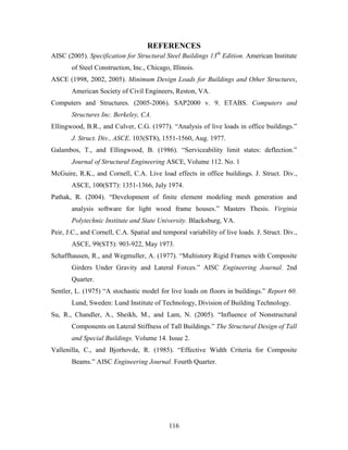 116
REFERENCES
AISC (2005). Specification for Structural Steel Buildings 13th
Edition. American Institute
of Steel Construction, Inc., Chicago, Illinois.
ASCE (1998, 2002, 2005). Minimum Design Loads for Buildings and Other Structures,
American Society of Civil Engineers, Reston, VA.
Computers and Structures. (2005-2006). SAP2000 v. 9. ETABS. Computers and
Structures Inc. Berkeley, CA.
Ellingwood, B.R., and Culver, C.G. (1977). “Analysis of live loads in office buildings.”
J. Struct. Div., ASCE. 103(ST8), 1551-1560, Aug. 1977.
Galambos, T., and Ellingwood, B. (1986). “Serviceability limit states: deflection.”
Journal of Structural Engineering ASCE, Volume 112. No. 1
McGuire, R.K., and Cornell, C.A. Live load effects in office buildings. J. Struct. Div.,
ASCE, 100(ST7): 1351-1366, July 1974.
Pathak, R. (2004). “Development of finite element modeling mesh generation and
analysis software for light wood frame houses.” Masters Thesis. Virginia
Polytechnic Institute and State University. Blacksburg, VA.
Peir, J.C., and Cornell, C.A. Spatial and temporal variability of live loads. J. Struct. Div.,
ASCE, 99(ST5): 903-922, May 1973.
Schaffhausen, R., and Wegmuller, A. (1977). “Multistory Rigid Frames with Composite
Girders Under Gravity and Lateral Forces.” AISC Engineering Journal. 2nd
Quarter.
Sentler, L. (1975) “A stochastic model for live loads on floors in buildings.” Report 60.
Lund, Sweden: Lund Institute of Technology, Division of Building Technology.
Su, R., Chandler, A., Sheikh, M., and Lam, N. (2005). “Influence of Nonstructural
Components on Lateral Stiffness of Tall Buildings.” The Structural Design of Tall
and Special Buildings. Volume 14. Issue 2.
Vallenilla, C., and Bjorhovde, R. (1985). “Effective Width Criteria for Composite
Beams.” AISC Engineering Journal. Fourth Quarter.
 