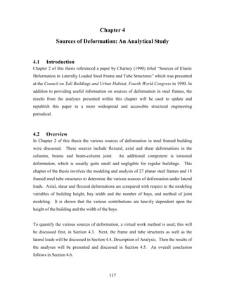117
Chapter 4
Sources of Deformation: An Analytical Study
4.1 Introduction
Chapter 2 of this thesis referenced a paper by Charney (1990) titled “Sources of Elastic
Deformation in Laterally Loaded Steel Frame and Tube Structures” which was presented
at the Council on Tall Buildings and Urban Habitat, Fourth World Congress in 1990. In
addition to providing useful information on sources of deformation in steel frames, the
results from the analyses presented within this chapter will be used to update and
republish this paper in a more widespread and accessible structural engineering
periodical.
4.2 Overview
In Chapter 2 of this thesis the various sources of deformation in steel framed building
were discussed. These sources include flexural, axial and shear deformations in the
columns, beams and beam-column joint. An additional component is torsional
deformation, which is usually quite small and negligible for regular buildings. This
chapter of the thesis involves the modeling and analysis of 27 planar steel frames and 18
framed steel tube structures to determine the various sources of deformation under lateral
loads. Axial, shear and flexural deformations are compared with respect to the modeling
variables of building height, bay width and the number of bays, and method of joint
modeling. It is shown that the various contributions are heavily dependent upon the
height of the building and the width of the bays.
To quantify the various sources of deformation, a virtual work method is used; this will
be discussed first, in Section 4.3. Next, the frame and tube structures as well as the
lateral loads will be discussed in Section 4.4, Description of Analysis. Then the results of
the analyses will be presented and discussed in Section 4.5. An overall conclusion
follows in Section 4.6.
 