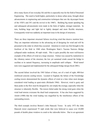 3
drive many facets of our everyday life and this is especially true for the field of Structural
Engineering. The need to build higher, particularly in dense urban areas, brought about
advancements in engineering and construction techniques that saw the skyscraper boom
of the 1920’s and 30’s and the revival in the 1960’s. Building big meant spending big
and subsequent advancements were made in the form of lighter, stronger materials. In
turn, building large and light led to lightly damped and more flexible structures.
Consequently wind was suddenly an important issue in the design of structures.
There are three important structural failures involving wind that deserve mention here.
They are important milestones in the advancing art of designing for wind and will be
presented in the order in which they occurred. Attention to wind was first brought to the
forefront of the field in 1940 when Washington State’s Tacoma Narrows Bridge
collapsed under moderate, 40 mph winds. This is quite possibly the most well-known
example of the effects of wind on a large structure. Failure was caused by inattention to
the vibratory nature of the structure; the low yet sustained winds caused the bridge to
oscillate at its natural frequency, increasing in amplitude until collapse. Wind tunnel
tests were suggested and implemented for the subsequent bridge design (Scott 2001).
The second failure involved the 1965 failure of three, out of a total of eight, 400-foot
reinforced concrete cooling towers. Located in England, the failure of the Ferrybridge
cooling towers demonstrated the dynamic effects of wind at a time when most designs
considered wind loading as quasi-static (Richards 1966). However, wind is gusty and
these peaks in the flow must be designed for, not simply the average, especially when the
structure is inherently flexible. The towers failed under the strong wind gusts when the
wind load tension overcame the dead load compression. It has also been suggested by
Armitt (1980) that the wind loading was magnified by the interference effects of the
surrounding towers.
The third example involves Boston’s John Hancock Tower. In early 1973 the John
Hancock tower experienced 75 mph winds that were believed to cause over 65,000
pounds of double plane windows to crash to the sidewalks below. Due to an agreement
 