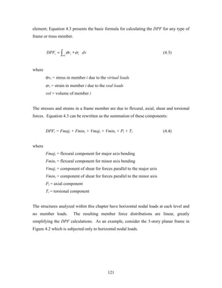 121
element; Equation 4.3 presents the basic formula for calculating the DPF for any type of
frame or truss member.
∫ ∗=
vol
iii dvrvDPF εσ (4.3)
where
σvi = stress in member i due to the virtual loads
εri = strain in member i due to the real loads
vol = volume of member i
The stresses and strains in a frame member are due to flexural, axial, shear and torsional
forces. Equation 4.3 can be rewritten as the summation of these components:
DPFi = Fmaji + Fmini + Vmaji + Vmini + Pi + Ti (4.4)
where
Fmaji = flexural component for major axis bending
Fmini = flexural component for minor axis bending
Vmaji = component of shear for forces parallel to the major axis
Vmini = component of shear for forces parallel to the minor axis
Pi = axial component
Ti = torsional component
The structures analyzed within this chapter have horizontal nodal loads at each level and
no member loads. The resulting member force distributions are linear, greatly
simplifying the DPF calculations. As an example, consider the 3-story planar frame in
Figure 4.2 which is subjected only to horizontal nodal loads.
 