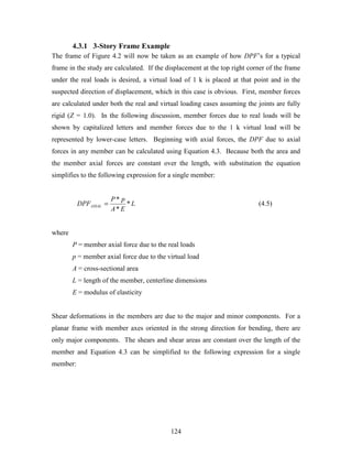 124
4.3.1 3-Story Frame Example
The frame of Figure 4.2 will now be taken as an example of how DPF’s for a typical
frame in the study are calculated. If the displacement at the top right corner of the frame
under the real loads is desired, a virtual load of 1 k is placed at that point and in the
suspected direction of displacement, which in this case is obvious. First, member forces
are calculated under both the real and virtual loading cases assuming the joints are fully
rigid (Z = 1.0). In the following discussion, member forces due to real loads will be
shown by capitalized letters and member forces due to the 1 k virtual load will be
represented by lower-case letters. Beginning with axial forces, the DPF due to axial
forces in any member can be calculated using Equation 4.3. Because both the area and
the member axial forces are constant over the length, with substitution the equation
simplifies to the following expression for a single member:
L
EA
pP
DPFAXIAL *
*
*
= (4.5)
where
P = member axial force due to the real loads
p = member axial force due to the virtual load
A = cross-sectional area
L = length of the member, centerline dimensions
E = modulus of elasticity
Shear deformations in the members are due to the major and minor components. For a
planar frame with member axes oriented in the strong direction for bending, there are
only major components. The shears and shear areas are constant over the length of the
member and Equation 4.3 can be simplified to the following expression for a single
member:
 