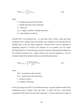 125
clear
v
SHEAR L
GA
vV
DPF *
*
*
= (4.6)
where
V = member shear due to the real loads
v = member shear due to the virtual load
Av = shear area
Lclear = length of member, clearspan dimensions
G = shear modulus of elasticity
Flexural DPF’s are calculated next. As with shear, there is both a major and minor
component but in a planar frame with member axes oriented in the strong direction for
bending, there is only the major component. Flexural DPF’s must be calculated by
integrating Equation 4.3 because the moments are not constant over the length.
Rewriting Equation 4.3 and assuming a constant moment of inertia along the length gives
the following expression for a single member (note that the integration is over the
clearspan length of the member and does not include the joint region):
dx
IE
xmxM
DPF
clearL
FLEXURE ∫
∗
=
0
*
)()(
(4.7)
where
M(x) = moment due to the real loads
m(x) = moment due to the virtual load
I = moment of inertia
E = modulus of elasiticity
For the joint region, the DPF’s are calculated similarly, using the modified member force
distributions shown in Figure 4.3(a) and 4.4(a). A girder will have a joint flexure
component at both ends but no joint shear component. A column framing into a girder at
 