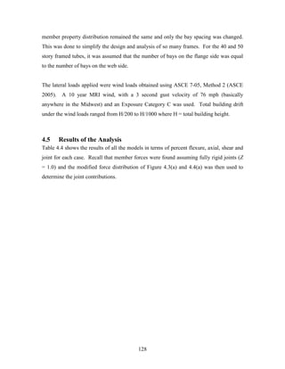 128
member property distribution remained the same and only the bay spacing was changed.
This was done to simplify the design and analysis of so many frames. For the 40 and 50
story framed tubes, it was assumed that the number of bays on the flange side was equal
to the number of bays on the web side.
The lateral loads applied were wind loads obtained using ASCE 7-05, Method 2 (ASCE
2005). A 10 year MRI wind, with a 3 second gust velocity of 76 mph (basically
anywhere in the Midwest) and an Exposure Category C was used. Total building drift
under the wind loads ranged from H/200 to H/1000 where H = total building height.
4.5 Results of the Analysis
Table 4.4 shows the results of all the models in terms of percent flexure, axial, shear and
joint for each case. Recall that member forces were found assuming fully rigid joints (Z
= 1.0) and the modified force distribution of Figure 4.3(a) and 4.4(a) was then used to
determine the joint contributions.
 