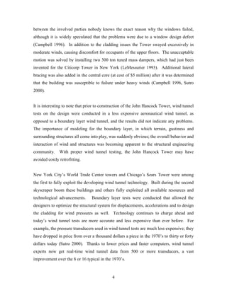 4
between the involved parties nobody knows the exact reason why the windows failed,
although it is widely speculated that the problems were due to a window design defect
(Campbell 1996). In addition to the cladding issues the Tower swayed excessively in
moderate winds, causing discomfort for occupants of the upper floors. The unacceptable
motion was solved by installing two 300 ton tuned mass dampers, which had just been
invented for the Citicorp Tower in New York (LeMessurier 1993). Additional lateral
bracing was also added in the central core (at cost of $5 million) after it was determined
that the building was susceptible to failure under heavy winds (Campbell 1996, Sutro
2000).
It is interesting to note that prior to construction of the John Hancock Tower, wind tunnel
tests on the design were conducted in a less expensive aeronautical wind tunnel, as
opposed to a boundary layer wind tunnel, and the results did not indicate any problems.
The importance of modeling for the boundary layer, in which terrain, gustiness and
surrounding structures all come into play, was suddenly obvious; the overall behavior and
interaction of wind and structures was becoming apparent to the structural engineering
community. With proper wind tunnel testing, the John Hancock Tower may have
avoided costly retrofitting.
New York City’s World Trade Center towers and Chicago’s Sears Tower were among
the first to fully exploit the developing wind tunnel technology. Built during the second
skyscraper boom these buildings and others fully exploited all available resources and
technological advancements. Boundary layer tests were conducted that allowed the
designers to optimize the structural system for displacements, accelerations and to design
the cladding for wind pressures as well. Technology continues to charge ahead and
today’s wind tunnel tests are more accurate and less expensive than ever before. For
example, the pressure transducers used in wind tunnel tests are much less expensive; they
have dropped in price from over a thousand dollars a piece in the 1970’s to thirty or forty
dollars today (Sutro 2000). Thanks to lower prices and faster computers, wind tunnel
experts now get real-time wind tunnel data from 500 or more transducers, a vast
improvement over the 8 or 16 typical in the 1970’s.
 