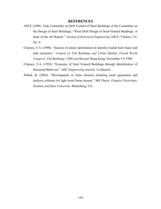 139
REFERENCES
ASCE (1988). Task Committee on Drift Control of Steel Buildings of the Committee on
the Design of Steel Buildings. “Wind Drift Design of Steel-Framed Buildings: A
State of the Art Report.” Journal of Structural Engineering ASCE, Volume 114.
No. 9.
Charney, F.A. (1990). “Sources of elastic deformation in laterally loaded steel frame and
tube structures.” Council on Tall Buildings and Urban Habitat, Fourth World
Congress, Tall Buildings: 2000 and Beyond. Hong Kong, November 5-9 1990.
Charney, F.A. (1993). “Economy of Steel Framed Buildings through Identification of
Structural Behavior,” AISC Engineering Journal, 1st Quarter.
Pathak, R. (2004). “Development of finite element modeling mesh generation and
analysis software for light wood frame houses.” MS Thesis. Virginia Polytechnic
Institute and State University. Blacksburg, VA.
 