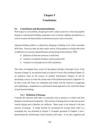 140
Chapter 5
Conclusions
5.1 Conclusions and Recommendations
With respect to serviceability, designing for drift is done to prevent or limit unacceptable
damage to nonstructural building components such as interior cladding and partitions as
well as to ensure the functionality of mechanical systems such as elevators.
Adequate building stiffness is obtained by designing a building to be within reasonable
drift limits. However, there are three major sources of discrepancies in design that result
in differences in economy and performance among design firms (Charney 1990):
• definition of drift and variations in drift limits
• variations in methods of analysis used to predict drift
• variations in wind loads use for drift calculations
This thesis investigated these sources of discrepancy through a thorough review of the
literature (Chapter 2), an analytical study of a typical 10 story office building (Chapter 3),
an analytical study on the sources of member deformations (Chapter 4) and by
developing a survey to assess the current state of the professional practice (Appendix A).
In other words, this thesis was undertaken and written with the intention of suggesting
and establishing a comprehensive, performance based approach to the wind drift design
of steel framed buildings.
5.1.1 Definition of Damage
Currently the interstory drift index is commonly used in practice to evaluate and limit
damage to nonstructural components. This measure of damage does not take into account
vertical racking and is therefore not sufficient. Shear strain in the material is the best
measure of damage. A simple formula for calculating the average shear strain in a
rectangular bay was presented in Chapter 2. Examples presented in Chapters 2 and 3
demonstrated the shortcomings of the interstory drift index. It was also suggested and
 
