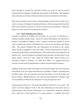 141
shown through an example that membrane elements can easily be used in common
structural analysis programs to graphically show damage in the building. Such graphical
representations are much more informative than commonly used interstory drift indices.
Drift can and should be used to refer to lateral building movement but it should not be
used as a measure of damage in nonstructural elements. Finally, damage limits should be
based on the material in question as well as the needs of the owner/tenants. Tables and
figures for various materials were presented in Chapter 2.
5.1.2 Basic Modeling and Analysis
Accurately modeling the building and accounting for all sources of deformation is
essential to produce reliable results. Sources of material deformations were discussed in
Chapter 2 and studied in Chapters 3 and 4. Chapter 4 utilized the principle of virtual
work to quantify the sources of deformation for a series of 45 steel frames and framed
tubes. The analyses illustrated that axial deformations are dominant in tall, slender
frames and nearly negligible in wide, short frames. Flexural deformations were shown to
be inversely proportional to axial deformations. Shear deformations were important in all
analysis cases. Several formulas for calculating minor and major axis shear areas of wide
flange sections, which have been verified by detailed finite element testing, were
presented in Chapter 2 (Charney et al. 2005; Iyers 2005). It is suggested that these
formulas for shear areas be implemented in common structural analysis programs.
Modeling of the beam-column joint region was discussed in detail and it was stated that
deformations in the joint region should always be considered. Chapter 2 summarized the
available models, from the commonly used rigid zone factor Z, to the Krawinkler and
Scissors models. Multiple references were cited, and several analyses in Chapters 3 and
4 were performed, to illustrate the inadequacies of using the rigid zone factor.
Using centerline analysis (Z = 0) may provide adequate results but it is not correct. The
reason it provides adequate results is that shear deformations in the panel zone are
underestimated, while flexural deformations are overestimated, producing offsetting
errors which give a false impression of a correct analysis. A modified joint force
 