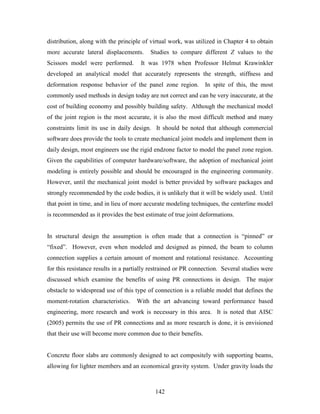 142
distribution, along with the principle of virtual work, was utilized in Chapter 4 to obtain
more accurate lateral displacements. Studies to compare different Z values to the
Scissors model were performed. It was 1978 when Professor Helmut Krawinkler
developed an analytical model that accurately represents the strength, stiffness and
deformation response behavior of the panel zone region. In spite of this, the most
commonly used methods in design today are not correct and can be very inaccurate, at the
cost of building economy and possibly building safety. Although the mechanical model
of the joint region is the most accurate, it is also the most difficult method and many
constraints limit its use in daily design. It should be noted that although commercial
software does provide the tools to create mechanical joint models and implement them in
daily design, most engineers use the rigid endzone factor to model the panel zone region.
Given the capabilities of computer hardware/software, the adoption of mechanical joint
modeling is entirely possible and should be encouraged in the engineering community.
However, until the mechanical joint model is better provided by software packages and
strongly recommended by the code bodies, it is unlikely that it will be widely used. Until
that point in time, and in lieu of more accurate modeling techniques, the centerline model
is recommended as it provides the best estimate of true joint deformations.
In structural design the assumption is often made that a connection is “pinned” or
“fixed”. However, even when modeled and designed as pinned, the beam to column
connection supplies a certain amount of moment and rotational resistance. Accounting
for this resistance results in a partially restrained or PR connection. Several studies were
discussed which examine the benefits of using PR connections in design. The major
obstacle to widespread use of this type of connection is a reliable model that defines the
moment-rotation characteristics. With the art advancing toward performance based
engineering, more research and work is necessary in this area. It is noted that AISC
(2005) permits the use of PR connections and as more research is done, it is envisioned
that their use will become more common due to their benefits.
Concrete floor slabs are commonly designed to act compositely with supporting beams,
allowing for lighter members and an economical gravity system. Under gravity loads the
 