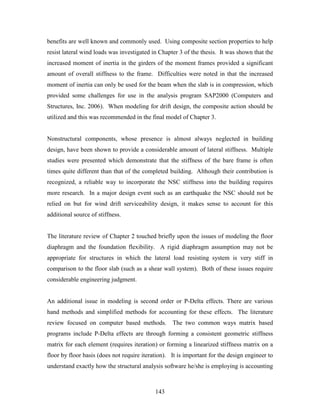143
benefits are well known and commonly used. Using composite section properties to help
resist lateral wind loads was investigated in Chapter 3 of the thesis. It was shown that the
increased moment of inertia in the girders of the moment frames provided a significant
amount of overall stiffness to the frame. Difficulties were noted in that the increased
moment of inertia can only be used for the beam when the slab is in compression, which
provided some challenges for use in the analysis program SAP2000 (Computers and
Structures, Inc. 2006). When modeling for drift design, the composite action should be
utilized and this was recommended in the final model of Chapter 3.
Nonstructural components, whose presence is almost always neglected in building
design, have been shown to provide a considerable amount of lateral stiffness. Multiple
studies were presented which demonstrate that the stiffness of the bare frame is often
times quite different than that of the completed building. Although their contribution is
recognized, a reliable way to incorporate the NSC stiffness into the building requires
more research. In a major design event such as an earthquake the NSC should not be
relied on but for wind drift serviceability design, it makes sense to account for this
additional source of stiffness.
The literature review of Chapter 2 touched briefly upon the issues of modeling the floor
diaphragm and the foundation flexibility. A rigid diaphragm assumption may not be
appropriate for structures in which the lateral load resisting system is very stiff in
comparison to the floor slab (such as a shear wall system). Both of these issues require
considerable engineering judgment.
An additional issue in modeling is second order or P-Delta effects. There are various
hand methods and simplified methods for accounting for these effects. The literature
review focused on computer based methods. The two common ways matrix based
programs include P-Delta effects are through forming a consistent geometric stiffness
matrix for each element (requires iteration) or forming a linearized stiffness matrix on a
floor by floor basis (does not require iteration). It is important for the design engineer to
understand exactly how the structural analysis software he/she is employing is accounting
 