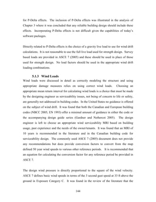 144
for P-Delta effects. The inclusion of P-Delta effects was illustrated in the analysis of
Chapter 3 where it was concluded that any reliable building design should include these
effects. Incorporating P-Delta effects is not difficult given the capabilities of today’s
software packages.
Directly related to P-Delta effects is the choice of a gravity live load to use for wind drift
calculations. It is not reasonable to use the full live load used for strength design. Survey
based loads are provided in ASCE 7 (2005) and these should be used in place of those
used for strength design. No load factors should be used in the appropriate wind drift
loading combinations.
5.1.3 Wind Loads
Wind loads were discussed in detail as correctly modeling the structure and using
appropriate damage measures relies on using correct wind loads. Choosing an
appropriate mean return interval for calculating wind loads is a choice that must be made
by the designing engineer as serviceability issues, not being of concern to life or safety,
are generally not addressed in building codes. In the United States no guidance is offered
on the subject of wind drift. It was found that both the Canadian and European building
codes (NBCC 2005; EN 1993) offer a minimal amount of guidance in either the code or
the accompanying design guide series (Gardner and Nethercot 2005). The design
engineer is left to choose an appropriate wind serviceability MRI based on building
usage, past experience and the needs of the owner/tenants. It was found that an MRI of
10 years is recommended in the literature and in the Canadian building code for
serviceability design. The commonly used ASCE 7 (2005) document does not provide
any recommendations but does provide conversion factors to convert from the map
defined 50 year wind speeds to various other reference periods. It is recommended that
an equation for calculating the conversion factor for any reference period be provided in
ASCE 7.
The design wind pressure is directly proportional to the square of the wind velocity.
ASCE 7 defines basic wind speeds in terms of the 3 second gust speed at 33 ft above the
ground in Exposure Category C. It was found in the review of the literature that the
 
