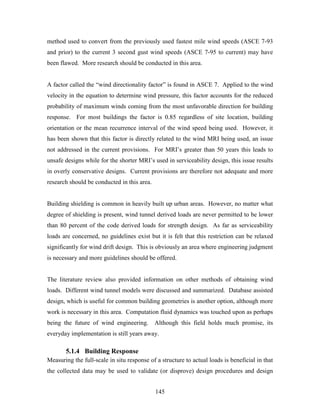 145
method used to convert from the previously used fastest mile wind speeds (ASCE 7-93
and prior) to the current 3 second gust wind speeds (ASCE 7-95 to current) may have
been flawed. More research should be conducted in this area.
A factor called the “wind directionality factor” is found in ASCE 7. Applied to the wind
velocity in the equation to determine wind pressure, this factor accounts for the reduced
probability of maximum winds coming from the most unfavorable direction for building
response. For most buildings the factor is 0.85 regardless of site location, building
orientation or the mean recurrence interval of the wind speed being used. However, it
has been shown that this factor is directly related to the wind MRI being used, an issue
not addressed in the current provisions. For MRI’s greater than 50 years this leads to
unsafe designs while for the shorter MRI’s used in serviceability design, this issue results
in overly conservative designs. Current provisions are therefore not adequate and more
research should be conducted in this area.
Building shielding is common in heavily built up urban areas. However, no matter what
degree of shielding is present, wind tunnel derived loads are never permitted to be lower
than 80 percent of the code derived loads for strength design. As far as serviceability
loads are concerned, no guidelines exist but it is felt that this restriction can be relaxed
significantly for wind drift design. This is obviously an area where engineering judgment
is necessary and more guidelines should be offered.
The literature review also provided information on other methods of obtaining wind
loads. Different wind tunnel models were discussed and summarized. Database assisted
design, which is useful for common building geometries is another option, although more
work is necessary in this area. Computation fluid dynamics was touched upon as perhaps
being the future of wind engineering. Although this field holds much promise, its
everyday implementation is still years away.
5.1.4 Building Response
Measuring the full-scale in situ response of a structure to actual loads is beneficial in that
the collected data may be used to validate (or disprove) design procedures and design
 