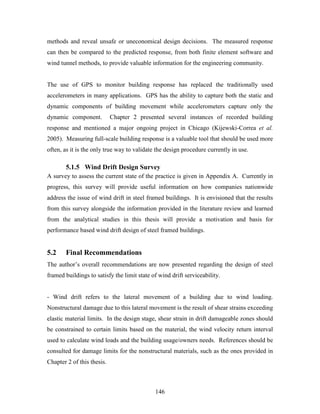 146
methods and reveal unsafe or uneconomical design decisions. The measured response
can then be compared to the predicted response, from both finite element software and
wind tunnel methods, to provide valuable information for the engineering community.
The use of GPS to monitor building response has replaced the traditionally used
accelerometers in many applications. GPS has the ability to capture both the static and
dynamic components of building movement while accelerometers capture only the
dynamic component. Chapter 2 presented several instances of recorded building
response and mentioned a major ongoing project in Chicago (Kijewski-Correa et al.
2005). Measuring full-scale building response is a valuable tool that should be used more
often, as it is the only true way to validate the design procedure currently in use.
5.1.5 Wind Drift Design Survey
A survey to assess the current state of the practice is given in Appendix A. Currently in
progress, this survey will provide useful information on how companies nationwide
address the issue of wind drift in steel framed buildings. It is envisioned that the results
from this survey alongside the information provided in the literature review and learned
from the analytical studies in this thesis will provide a motivation and basis for
performance based wind drift design of steel framed buildings.
5.2 Final Recommendations
The author’s overall recommendations are now presented regarding the design of steel
framed buildings to satisfy the limit state of wind drift serviceability.
- Wind drift refers to the lateral movement of a building due to wind loading.
Nonstructural damage due to this lateral movement is the result of shear strains exceeding
elastic material limits. In the design stage, shear strain in drift damageable zones should
be constrained to certain limits based on the material, the wind velocity return interval
used to calculate wind loads and the building usage/owners needs. References should be
consulted for damage limits for the nonstructural materials, such as the ones provided in
Chapter 2 of this thesis.
 