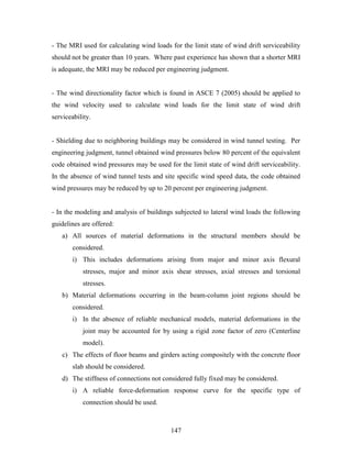 147
- The MRI used for calculating wind loads for the limit state of wind drift serviceability
should not be greater than 10 years. Where past experience has shown that a shorter MRI
is adequate, the MRI may be reduced per engineering judgment.
- The wind directionality factor which is found in ASCE 7 (2005) should be applied to
the wind velocity used to calculate wind loads for the limit state of wind drift
serviceability.
- Shielding due to neighboring buildings may be considered in wind tunnel testing. Per
engineering judgment, tunnel obtained wind pressures below 80 percent of the equivalent
code obtained wind pressures may be used for the limit state of wind drift serviceability.
In the absence of wind tunnel tests and site specific wind speed data, the code obtained
wind pressures may be reduced by up to 20 percent per engineering judgment.
- In the modeling and analysis of buildings subjected to lateral wind loads the following
guidelines are offered:
a) All sources of material deformations in the structural members should be
considered.
i) This includes deformations arising from major and minor axis flexural
stresses, major and minor axis shear stresses, axial stresses and torsional
stresses.
b) Material deformations occurring in the beam-column joint regions should be
considered.
i) In the absence of reliable mechanical models, material deformations in the
joint may be accounted for by using a rigid zone factor of zero (Centerline
model).
c) The effects of floor beams and girders acting compositely with the concrete floor
slab should be considered.
d) The stiffness of connections not considered fully fixed may be considered.
i) A reliable force-deformation response curve for the specific type of
connection should be used.
 