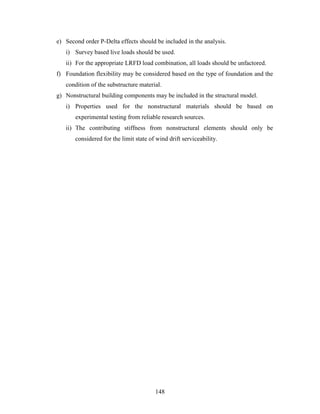 148
e) Second order P-Delta effects should be included in the analysis.
i) Survey based live loads should be used.
ii) For the appropriate LRFD load combination, all loads should be unfactored.
f) Foundation flexibility may be considered based on the type of foundation and the
condition of the substructure material.
g) Nonstructural building components may be included in the structural model.
i) Properties used for the nonstructural materials should be based on
experimental testing from reliable research sources.
ii) The contributing stiffness from nonstructural elements should only be
considered for the limit state of wind drift serviceability.
 