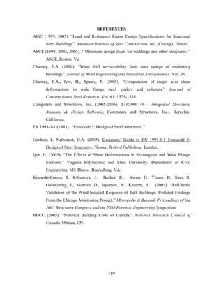 149
REFERENCES
AISC (1999, 2005). “Load and Resistance Factor Design Specifications for Structural
Steel Buildings”. American Institute of Steel Construction, Inc., Chicago, Illinois.
ASCE (1998, 2002, 2005). ‘‘Minimum design loads for buildings and other structures.’’
ASCE, Reston, Va.
Charney, F.A. (1990). “Wind drift serviceability limit state design of multistory
buildings.” Journal of Wind Engineering and Industrial Aerodynamics. Vol. 36.
Charney, F.A., Iyer, H., Spears, P. (2005). “Computation of major axis shear
deformations in wide flange steel girders and columns.” Journal of
Constructional Steel Research. Vol. 61: 1525-1558.
Computers and Structures, Inc. (2005-2006). SAP2000 v9 - Integrated Structural
Analysis & Design Software, Computers and Structures, Inc., Berkeley,
California.
EN 1993-1-1 (1993). “Eurocode 3: Design of Steel Structures.”
Gardner, L. Nethercot, D.A. (2005). Designers’ Guide to EN 1993-1-1 Eurocode 3:
Design of Steel Structures. Thomas Telford Publishing. London.
Iyer, H. (2005). “The Effects of Shear Deformations in Rectangular and Wide Flange
Sections.” Virginia Polytechnic and State University. Department of Civil
Engineering. MS Thesis. Blacksburg, VA.
Kijewski-Correa, T., Kilpatrick, J., Bashor, R., Kwon, D., Young, B., Sinn, R.
Galsworthy, J., Morrish, D., Isyumov, N., Kareem, A. (2005). “Full-Scale
Validation of the Wind-Induced Response of Tall Buildings: Updated Findings
From the Chicago Monitoring Project.” Metropolis & Beyond: Proceedings of the
2005 Structures Congress and the 2005 Forensic Engineering Symposium.
NBCC (2005). “National Building Code of Canada.” National Research Council of
Canada. Ottawa, CN.
 