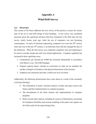 150
Appendix A
Wind Drift Survey
A.1 Overview
This section of the thesis addresses the new survey of the practice to assess the current
state of the art in wind drift design of steel buildings. A new survey was considered
necessary given the significant advances that have transpired in the field since the last
survey, nearly twenty years ago, when the use of computers was just becoming
commonplace. In terms of structural engineering, computers are to the late 20th
century
what steel was to the late 19th
century; a revolutionary force that has changed the face of
the profession. When the first survey was conducted, computers were just beginning to
be used in everyday design and with very limited applications. Computer capability has
increased in three significant ways:
1. Computations per Second per $1000 has increased substantially in accordance
with Moore’s Law, The Fifth Paradigm
2. Program capacity places virtually no restrictions on what can be modeled, the
number of degrees of freedom or the physical dimensions of the structure
3. Graphical user interaction provides a whole new level of control
Additionally, the following advancements have come about as a result of the constantly
evolving technology:
• The formulation of matrix structural analysis of plane and space trusses and
frames and their implementation in computer programs
• The development of the finite element and implementation in computer
programs
• Direct second order analysis, including all sources of deformation, accounting
for foundation flexibility and accurate modeling of the panel zone regions are
all within reach for the typical design firm.
 