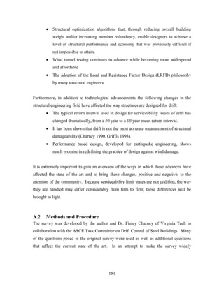 151
• Structural optimization algorithms that, through reducing overall building
weight and/or increasing member redundancy, enable designers to achieve a
level of structural performance and economy that was previously difficult if
not impossible to attain.
• Wind tunnel testing continues to advance while becoming more widespread
and affordable
• The adoption of the Load and Resistance Factor Design (LRFD) philosophy
by many structural engineers
Furthermore, in addition to technological advancements the following changes in the
structural engineering field have affected the way structures are designed for drift:
• The typical return interval used in design for serviceability issues of drift has
changed dramatically, from a 50 year to a 10 year mean return interval.
• It has been shown that drift is not the most accurate measurement of structural
damageability (Charney 1990, Griffis 1993).
• Performance based design, developed for earthquake engineering, shows
much promise in redefining the practice of design against wind damage.
It is extremely important to gain an overview of the ways in which these advances have
affected the state of the art and to bring these changes, positive and negative, to the
attention of the community. Because serviceability limit states are not codified, the way
they are handled may differ considerably from firm to firm; these differences will be
brought to light.
A.2 Methods and Procedure
The survey was developed by the author and Dr. Finley Charney of Virginia Tech in
collaboration with the ASCE Task Committee on Drift Control of Steel Buildings. Many
of the questions posed in the original survey were used as well as additional questions
that reflect the current state of the art. In an attempt to make the survey widely
 