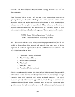 152
assessable, with the added benefit of convenient data recovery, the internet was used as a
distribution tool.
As a “front-page” for the survey, a web page was created that contained instructions, a
glossary of terms, as well as a link to both a paper and online copy of the survey. For the
web-based version, the website QuestionPro.com was used to create a user-friendly
online version of the survey for the respondents to fill out online. As an alternative, an
identical paper copy of the survey was available from the “front-page” website for those
who wished to print it out and mail in their responses. The survey consists of two parts:
PART 1: General Drift and Perception of Motion Issues
PART 2: Structural Analysis of Ten Story Building
Part 1 deals mainly with drift issues, with questions ranging from technical (How do you
model the beam-column joint region?) and practical (How many years of design
experience do you have?) to philosophical (Should wind drift criteria be codified?). Part
1 is split into six distinct sections:
I. Personal and Company Information
II. Wind Drift: General Issues
III. Structural Modeling Issues
IV. Wind Loads
V. Wind Drift Limits
VI. Perception of Motion (optional)
Section I, by asking about company size and experience, will enable correlation between
other sections (such as modeling procedures) with company size. For example, do larger
companies have more resources which enable advanced modeling? Do smaller
companies generally follow a certain approach? Sections II through V contain specific
questions regarding the topic at hand. Comment boxes are provided frequently as some
questions can not simply be answered as yes or no. In addition, anonymity is guaranteed
 