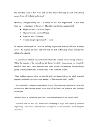 154
the important issue of how wind drift in steel framed buildings is dealt with among
design firms will be better understood.
However, some preliminary data is available and will now be presented. At this point
there are 44 respondents to the survey. The following statistics are presented.
• 48 percent hold a Bachelors Degree
• 43 percent hold a Masters Degree
• 9 percent hold a Doctorate
• Average design experience of 17 years
In response to the question “At what building height does wind drift become a design
issue?” the majority answered one story and felt that all buildings should consider the
effects of wind drift.
The question of whether wind drift limits should be codified elicited strong responses.
While the majority of the respondents felt that serviceability issues should not be strictly
codified, there was a clear consensus that more guidance is necessary through design
guides or a standard of care. Here are some of the comments offered.
“Since building codes are silent on allowable drift, the standard of care by which structural
engineers are judged with respect to the adequacy of their designs is highly variable.”
“There should be a common recommendation for drift. The temptation is to allow excessive drift
to limit costs. Some building manufacturers have NO drift limits and, of course, their buildings
are cheaper.”
“I think it would be valuable for there to be a code defined standard of care for drift limits.”
“There has been too much of a trend toward attempting to codify every aspect of structural
engineering. Some issues, especially issues as subjective as drift perception, should be left to
discretion.”
 