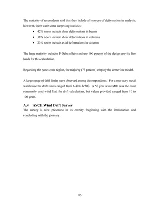 155
The majority of respondents said that they include all sources of deformation in analysis;
however, there were some surprising statistics:
• 42% never include shear deformations in beams
• 38% never include shear deformations in columns
• 23% never include axial deformations in columns
The large majority includes P-Delta effects and use 100 percent of the design gravity live
loads for this calculation.
Regarding the panel zone region, the majority (73 percent) employ the centerline model.
A large range of drift limits were observed among the respondents. For a one story metal
warehouse the drift limits ranged from h/40 to h/500. A 50 year wind MRI was the most
commonly used wind load for drift calculations, but values provided ranged from 10 to
100 years.
A.4 ASCE Wind Drift Survey
The survey is now presented in its entirety, beginning with the introduction and
concluding with the glossary.
 