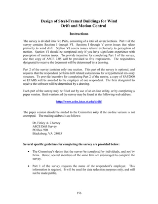 156
Design of Steel-Framed Buildings for Wind
Drift and Motion Control
Instructions
The survey is divided into two Parts, consisting of a total of seven Sections. Part 1 of the
survey contains Sections I through VI. Sections I through V cover issues that relate
primarily to wind drift. Section VI covers issues related exclusively to perception of
motion. Section VI should be completed only if you have significant experience with
perception of motion issues. To provide incentive for completing Part 1 of the survey,
one free copy of ASCE 7-05 will be provided to five respondents. The respondents
designated to receive the document will be determined by a drawing.
Part 2 of the survey contains only one section. This part of the survey is optional, and
requires that the respondent perform drift related calculations for a hypothetical ten-story
structure. To provide incentive for completing Part 2 of the survey, a copy of SAP2000
or ETABS will be awarded to the employer of one respondent. The firm designated to
receive the software will be determined by a drawing.
Each part of the survey may be filled out by use of an on-line utility, or by completing a
paper version. Both versions of the survey may be found at the following web address:
http://www.celes.ictas.vt.edu/drift/
The paper version should be mailed to the Committee only if the on-line version is not
attempted. The mailing address is as follows:
Dr. Finley A. Charney
ASCE Drift Survey
PO Box 990
Blacksburg, VA 24063
Several specific guidelines for completing the survey are provided below:
• The Committee’s desire that the survey be completed by individuals, and not by
firms. Hence, several members of the same firm are encouraged to complete the
survey.
• Part 1 of the survey requests the name of the respondent’s employer. This
information is required. It will be used for data reduction purposes only, and will
not be made public.
 