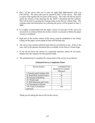 157
• Part 1 of the survey asks you to enter an eight digit alphanumeric code (e.g
FAC1952X). The same code must be entered in Part 2 of the survey. This code
is used to link together the two parts of the survey. The code will also be used to
notify the winners of the drawings for the ASCE 7 document and the software.
This will be done by posting the winning codes on the Survey’s Home Page. The
winning codes and instructions for collecting the prizes will be posted on June 1,
2006.
• It is highly recommended that the paper version of each part of the survey be
reviewed in its entirety before the on-line version is accessed, or before the paper
version is completed.
• Each part of the on-line version of the survey must be completed at one sitting.
Filling out the paper version ahead of time will facilitate this.
• The survey may contain technical terms that are not familiar to you. If this is the
case, refer to the glossary document that is available on the Survey’s Home Page.
• If you do not know the answer to a particular question, please do not guess.
Simply leave the response for that question blank.
• The estimated time to complete the various parts of the survey are as follows:
Estimated Survey Completion Times
Survey Section Estimated Time
Required to Complete
(Minutes)
I: Personal and Company Info 5
II: Wind Drift: General Issues 30
III: Structural Modeling 5
IV: Wind Loads 5
V: Drift Measures and Limits 5
VI: Perception of Motion 5
VII: Frame Calculations
(optional)
120
Thank you for taking the time to fill out this survey.
 