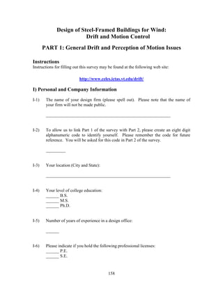 158
Design of Steel-Framed Buildings for Wind:
Drift and Motion Control
PART 1: General Drift and Perception of Motion Issues
Instructions
Instructions for filling out this survey may be found at the following web site:
http://www.celes.ictas.vt.edu/drift/
I) Personal and Company Information
I-1) The name of your design firm (please spell out). Please note that the name of
your firm will not be made public.
_________________________________________________________
I-2) To allow us to link Part 1 of the survey with Part 2, please create an eight digit
alphanumeric code to identify yourself. Please remember the code for future
reference. You will be asked for this code in Part 2 of the survey.
_________
I-3) Your location (City and State):
_________________________________________________________
I-4) Your level of college education:
______ B.S.
______ M.S.
______ Ph.D.
I-5) Number of years of experience in a design office:
______
I-6) Please indicate if you hold the following professional licenses:
______ P.E.
______ S.E.
 