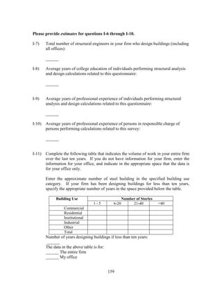 159
Please provide estimates for questions I-6 through I-10.
I-7) Total number of structural engineers in your firm who design buildings (including
all offices):
______
I-8) Average years of college education of individuals performing structural analysis
and design calculations related to this questionnaire:
______
I-9) Average years of professional experience of individuals performing structural
analysis and design calculations related to this questionnaire:
______
I-10) Average years of professional experience of persons in responsible charge of
persons performing calculations related to this survey:
______
I-11) Complete the following table that indicates the volume of work in your entire firm
over the last ten years. If you do not have information for your firm, enter the
information for your office, and indicate in the appropriate space that the data is
for your office only.
Enter the approximate number of steel building in the specified building use
category. If your firm has been designing buildings for less than ten years,
specify the appropriate number of years in the space provided below the table.
Number of StoriesBuilding Use
1 - 5 6-20 21-40 >40
Commercial
Residential
Institutional
Industrial
Other
Total
Number of years designing buildings if less than ten years:
______
The data in the above table is for:
______ The entire firm
______ My office
 