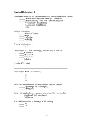 165
Question II-8, Building # 4
Frame Type (more than one type may be selected for combined or dual systems)
______ Moment Resisting Frame with Rigid Connections
______ Moment resisting Frame with Flexible Connections
______ Concentrically Braced Frame
______ Eccentrically Braced Frame
______ Other
Building Dimensions
_____ Number of stories
_____ Height (ft)
_____ Length (ft)
_____ Width (ft)
Average building density
_____ pcf
Use (occupancy). Check all that apply if the building is multi use.
_____ Commercial
_____ Residential
_____ Institutional
_____ Industrial
Location (City, State)
__________________________________________________________
Exposure (per ASCE-7 descriptions)
______ A
______ B
______ C
______ D
Basic wind speed and mean recurrence interval used for Strength
______ Speed (mph for 3 second gust)
______ MRI (years)
Basic wind speed and mean recurrence interval used for Serviceability
_____ Speed (mph for 3 second gust)
_____ MRI (years)
Was a wind tunnel used in the design of this building
_____ No
_____ Yes
 