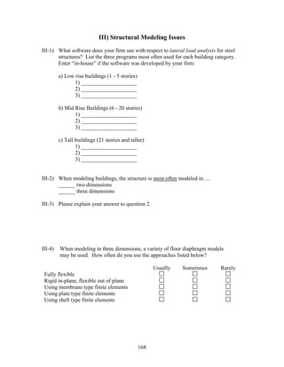 168
III) Structural Modeling Issues
III-1) What software does your firm use with respect to lateral load analysis for steel
structures? List the three programs most often used for each building category.
Enter “in-house” if the software was developed by your firm:
a) Low rise buildings (1 - 5 stories)
1) ____________________
2) ____________________
3) ____________________
b) Mid Rise Buildings (6 - 20 stories)
1) ____________________
2) ____________________
3) ____________________
c) Tall buildings (21 stories and taller)
1) ____________________
2) ____________________
3) ____________________
III-2) When modeling buildings, the structure is most often modeled in….
______ two dimensions
______ three dimensions
III-3) Please explain your answer to question 2.
III-4) When modeling in three dimensions, a variety of floor diaphragm models
may be used. How often do you use the approaches listed below?
Usually Sometimes Rarely
Fully flexible
Rigid in-plane, flexible out of plane
Using membrane type finite elements
Using plate type finite elements
Using shell type finite elements
 