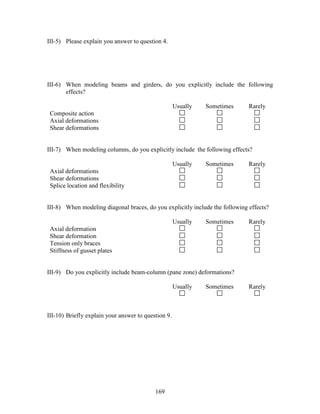169
III-5) Please explain you answer to question 4.
III-6) When modeling beams and girders, do you explicitly include the following
effects?
Usually Sometimes Rarely
Composite action
Axial deformations
Shear deformations
III-7) When modeling columns, do you explicitly include the following effects?
Usually Sometimes Rarely
Axial deformations
Shear deformations
Splice location and flexibility
III-8) When modeling diagonal braces, do you explicitly include the following effects?
Usually Sometimes Rarely
Axial deformation
Shear deformation
Tension only braces
Stiffness of gusset plates
III-9) Do you explicitly include beam-column (pane zone) deformations?
Usually Sometimes Rarely
III-10) Briefly explain your answer to question 9.
 