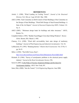 8
REFERENCES
Armitt, J. (1980). “Wind Loading on Cooling Towers”. Journal of the Structural
Division. Vol. 106, no. 3, pp. 623-641. Mar. 1980.
ASCE (1988). Task Committee on Drift Control of Steel Buildings of the Committee on
the Design of Steel Buildings. “Wind Drift Design of Steel-Framed Buildings: A
State of the Art Report.” Journal of Structural Engineering ASCE, Volume 114.
No. 9.
ASCE (2005). ‘‘Minimum design loads for buildings and other structures.’’ ASCE,
Reston, Va.
Campbell, Robert. (1995). “Builder Faced Bigger Crisis than Falling Windows”. Boston
Globe. Boston, MA. March 3, 1995.
Charney, F.A. (1990). “Wind drift serviceability limit state design of multistory
buildings.” Journal of Wind Engineering and Industrial Aerodynamics. Vol. 36.
LeMessurier, W. (1993). “Breaking barriers.” Modern Steel Construction. Vol. 33 No. 9.
pp. 26-33.
Mills, I. (1999). “The Eiffel Tower, Paris”.
http://www.discoverfrance.net/France/Paris/Monuments-Paris/Eiffel.shtml
Richards, D. (1966). “Survey of aerodynamic problems in the electrical power supply
industry.” Journal of the Royal Aerodynamic Society. (70).
Scott, R. (2001). In the Wake of Tacoma: Suspension Bridges and the Quest for
Aerodynamic Stability. ASCE. New York, NY.
Sutro, Dirk. (2000). “Into the Tunnel.” Civil Engineering Magazine. June 2000.
 