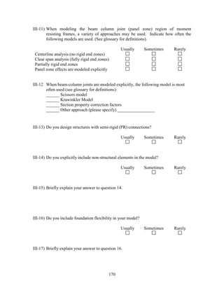 170
III-11) When modeling the beam column joint (panel zone) region of moment
resisting frames, a variety of approaches may be used. Indicate how often the
following models are used. (See glossary for definitions).
Usually Sometimes Rarely
Centerline analysis (no rigid end zones)
Clear span analysis (fully rigid end zones)
Partially rigid end zones
Panel zone effects are modeled explicitly
III-12 When beam-column joints are modeled explicitly, the following model is most
often used (see glossary for definitions):
______ Scissors model
______ Krawinkler Model
______ Section property correction factors
______ Other approach (please specify) _________________
III-13) Do you design structures with semi-rigid (PR) connections?
Usually Sometimes Rarely
III-14) Do you explicitly include non-structural elements in the model?
Usually Sometimes Rarely
III-15) Briefly explain your answer to question 14.
III-16) Do you include foundation flexibility in your model?
Usually Sometimes Rarely
III-17) Briefly explain your answer to question 16.
 